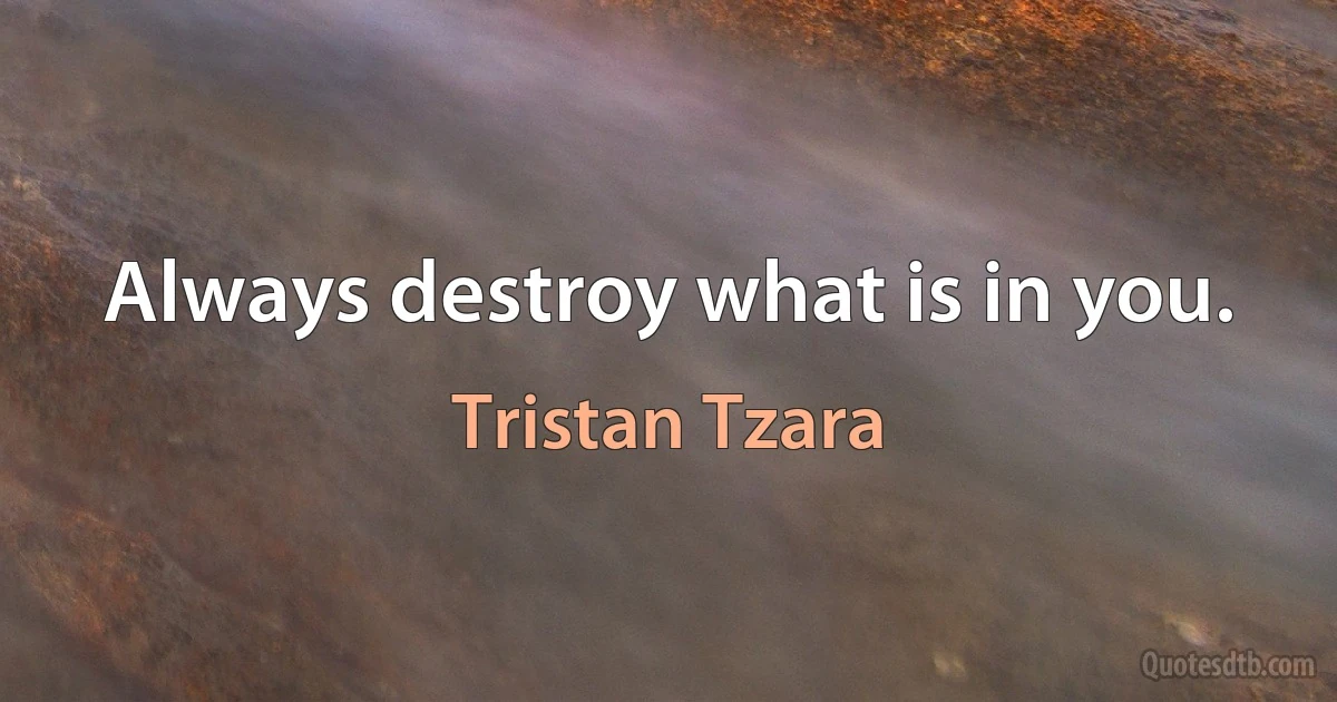 Always destroy what is in you. (Tristan Tzara)