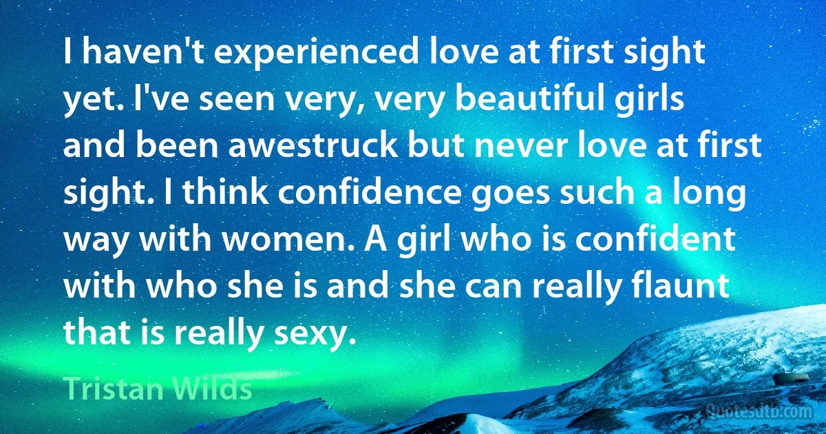 I haven't experienced love at first sight yet. I've seen very, very beautiful girls and been awestruck but never love at first sight. I think confidence goes such a long way with women. A girl who is confident with who she is and she can really flaunt that is really sexy. (Tristan Wilds)