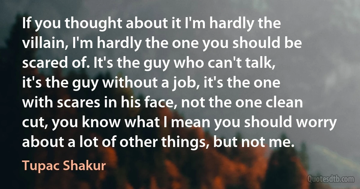 If you thought about it I'm hardly the villain, I'm hardly the one you should be scared of. It's the guy who can't talk, it's the guy without a job, it's the one with scares in his face, not the one clean cut, you know what I mean you should worry about a lot of other things, but not me. (Tupac Shakur)