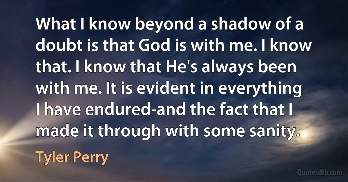 What I know beyond a shadow of a doubt is that God is with me. I know that. I know that He's always been with me. It is evident in everything I have endured-and the fact that I made it through with some sanity. (Tyler Perry)