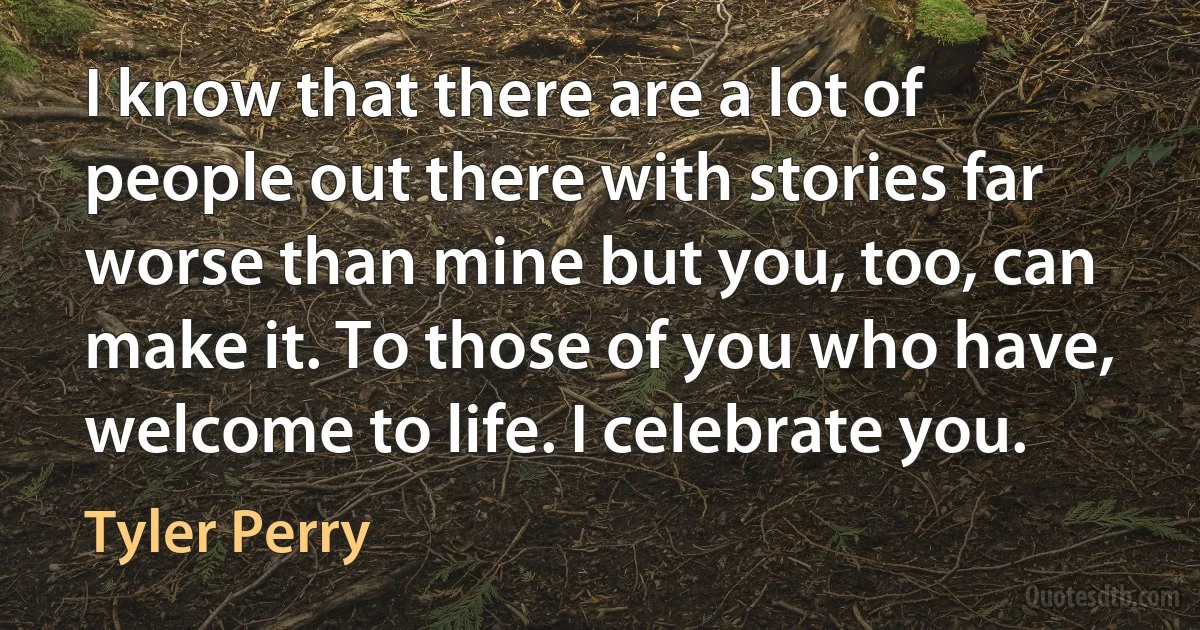 I know that there are a lot of people out there with stories far worse than mine but you, too, can make it. To those of you who have, welcome to life. I celebrate you. (Tyler Perry)