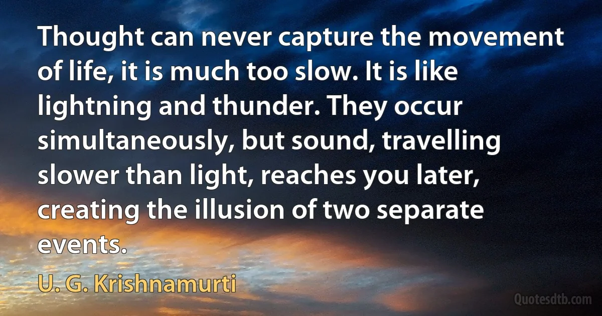 Thought can never capture the movement of life, it is much too slow. It is like lightning and thunder. They occur simultaneously, but sound, travelling slower than light, reaches you later, creating the illusion of two separate events. (U. G. Krishnamurti)