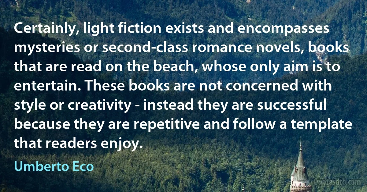 Certainly, light fiction exists and encompasses mysteries or second-class romance novels, books that are read on the beach, whose only aim is to entertain. These books are not concerned with style or creativity - instead they are successful because they are repetitive and follow a template that readers enjoy. (Umberto Eco)