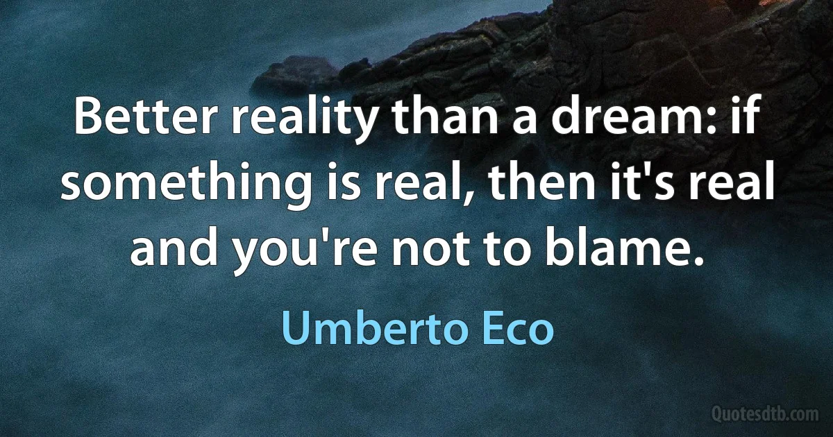 Better reality than a dream: if something is real, then it's real and you're not to blame. (Umberto Eco)