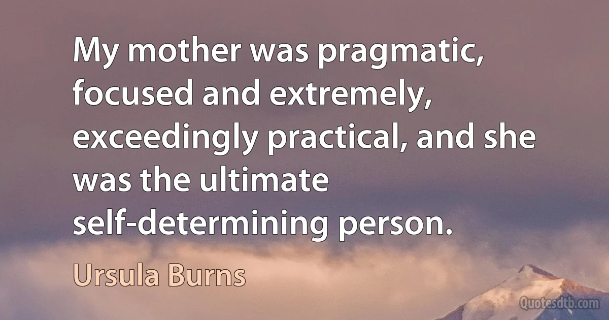 My mother was pragmatic, focused and extremely, exceedingly practical, and she was the ultimate self-determining person. (Ursula Burns)