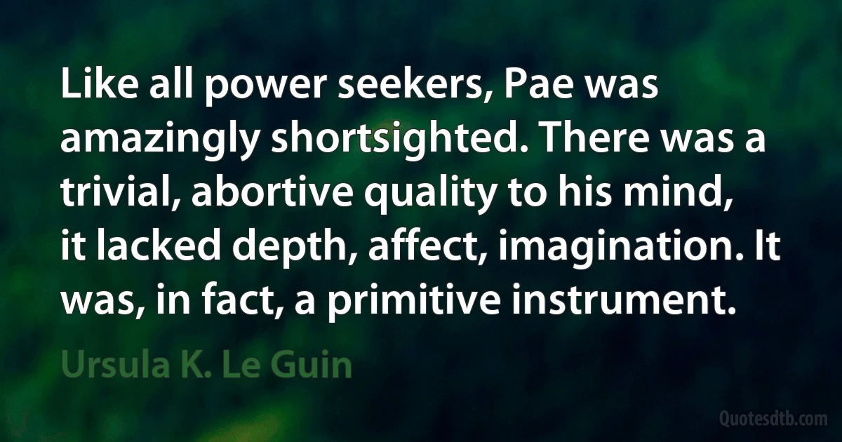 Like all power seekers, Pae was amazingly shortsighted. There was a trivial, abortive quality to his mind, it lacked depth, affect, imagination. It was, in fact, a primitive instrument. (Ursula K. Le Guin)