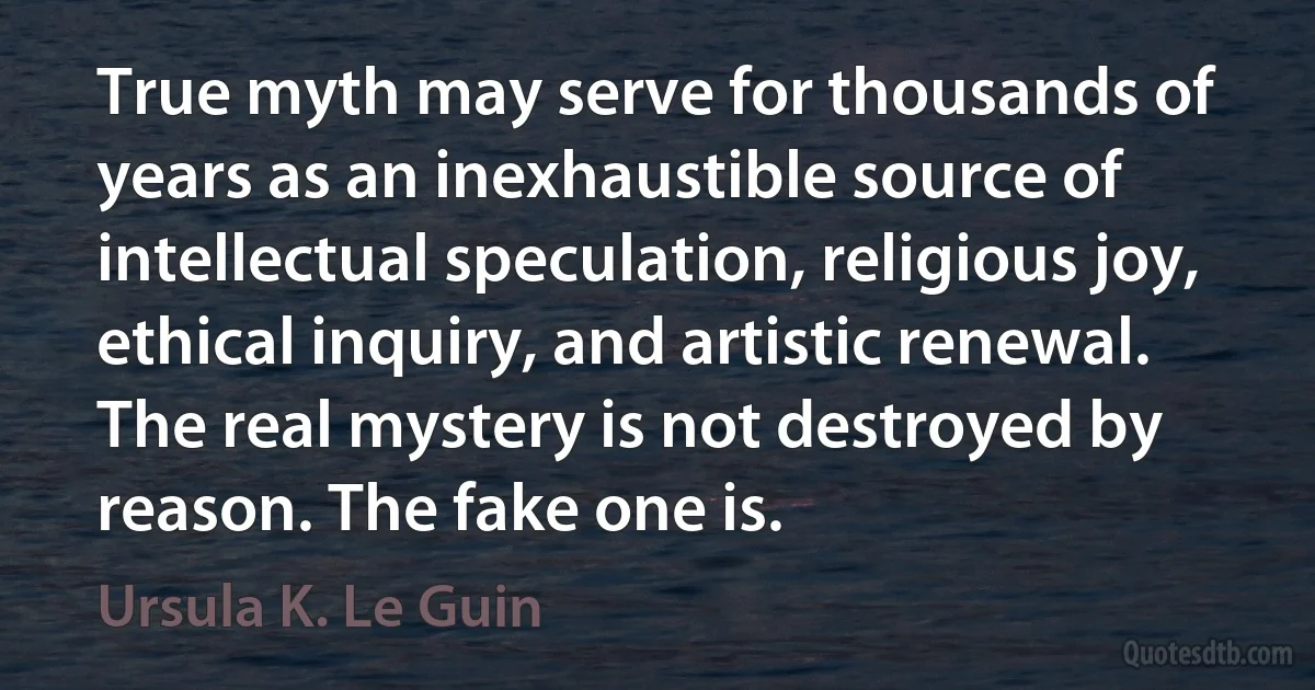 True myth may serve for thousands of years as an inexhaustible source of intellectual speculation, religious joy, ethical inquiry, and artistic renewal. The real mystery is not destroyed by reason. The fake one is. (Ursula K. Le Guin)