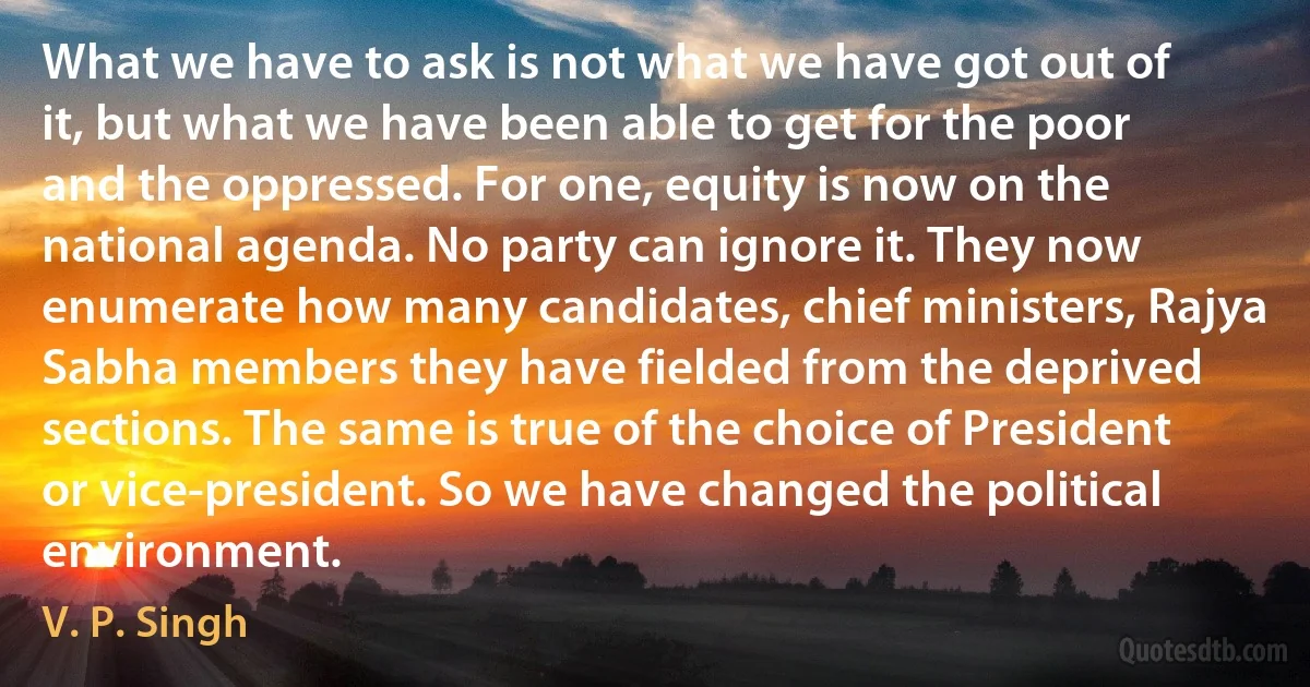 What we have to ask is not what we have got out of it, but what we have been able to get for the poor and the oppressed. For one, equity is now on the national agenda. No party can ignore it. They now enumerate how many candidates, chief ministers, Rajya Sabha members they have fielded from the deprived sections. The same is true of the choice of President or vice-president. So we have changed the political environment. (V. P. Singh)