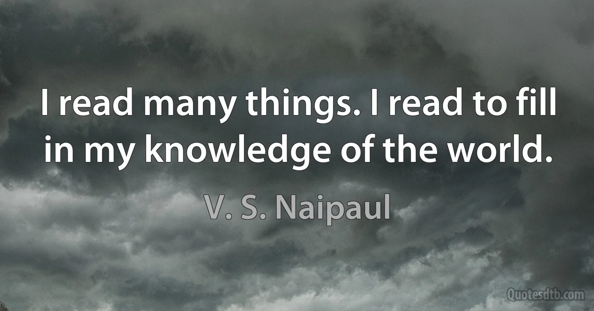 I read many things. I read to fill in my knowledge of the world. (V. S. Naipaul)