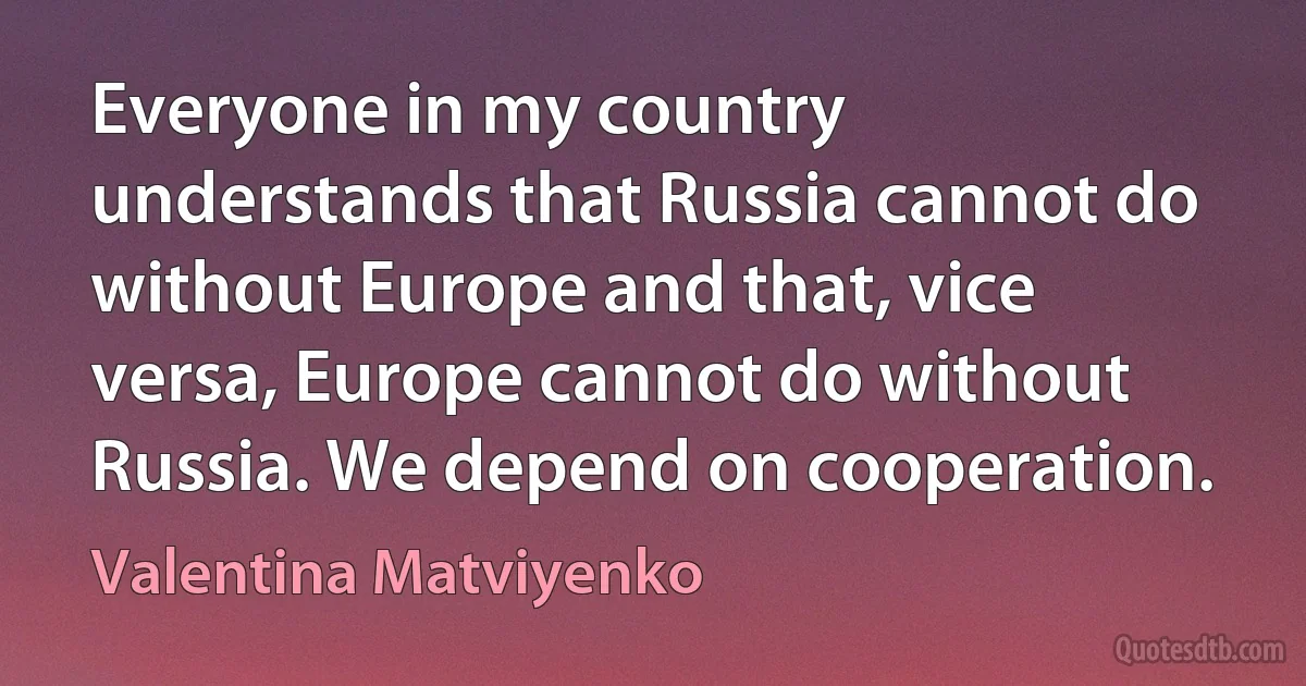 Everyone in my country understands that Russia cannot do without Europe and that, vice versa, Europe cannot do without Russia. We depend on cooperation. (Valentina Matviyenko)