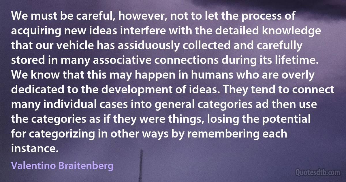 We must be careful, however, not to let the process of acquiring new ideas interfere with the detailed knowledge that our vehicle has assiduously collected and carefully stored in many associative connections during its lifetime. We know that this may happen in humans who are overly dedicated to the development of ideas. They tend to connect many individual cases into general categories ad then use the categories as if they were things, losing the potential for categorizing in other ways by remembering each instance. (Valentino Braitenberg)