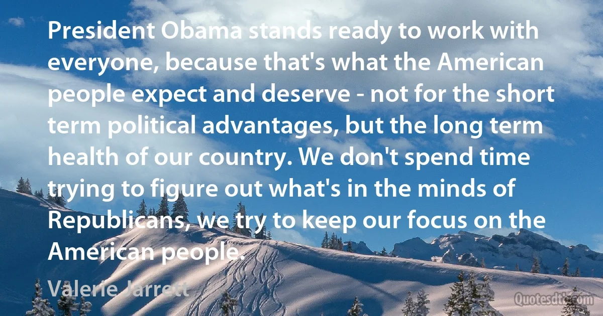 President Obama stands ready to work with everyone, because that's what the American people expect and deserve - not for the short term political advantages, but the long term health of our country. We don't spend time trying to figure out what's in the minds of Republicans, we try to keep our focus on the American people. (Valerie Jarrett)