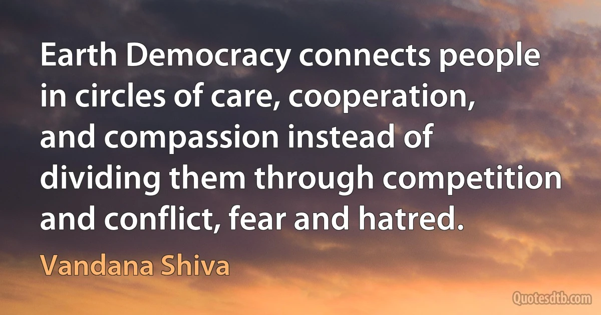 Earth Democracy connects people in circles of care, cooperation, and compassion instead of dividing them through competition and conflict, fear and hatred. (Vandana Shiva)