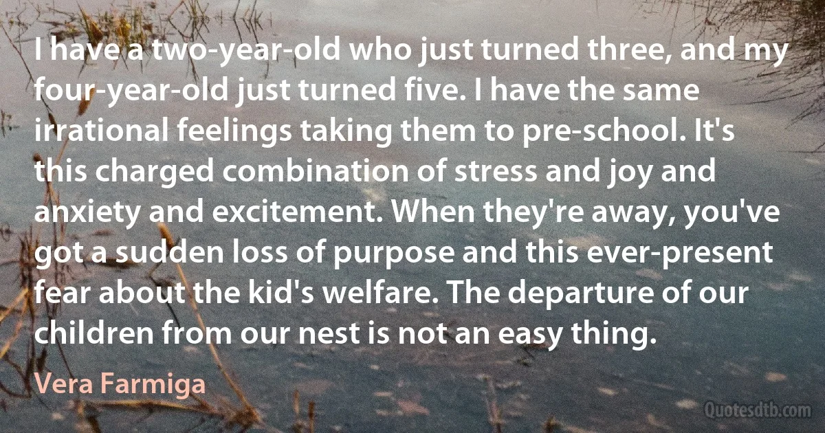 I have a two-year-old who just turned three, and my four-year-old just turned five. I have the same irrational feelings taking them to pre-school. It's this charged combination of stress and joy and anxiety and excitement. When they're away, you've got a sudden loss of purpose and this ever-present fear about the kid's welfare. The departure of our children from our nest is not an easy thing. (Vera Farmiga)