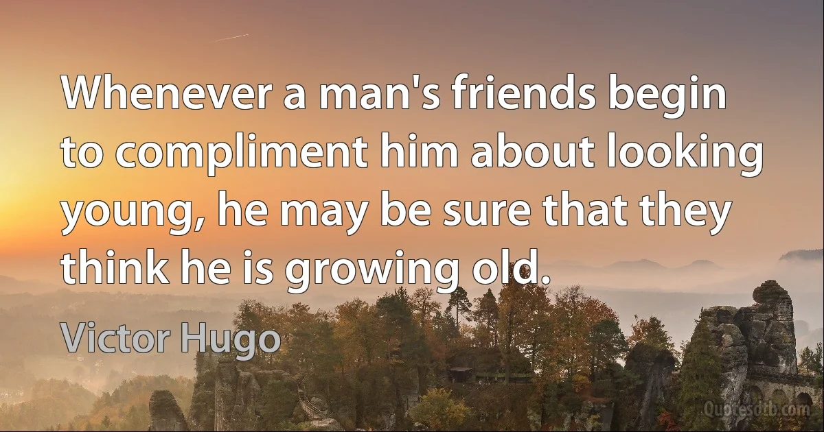 Whenever a man's friends begin to compliment him about looking young, he may be sure that they think he is growing old. (Victor Hugo)