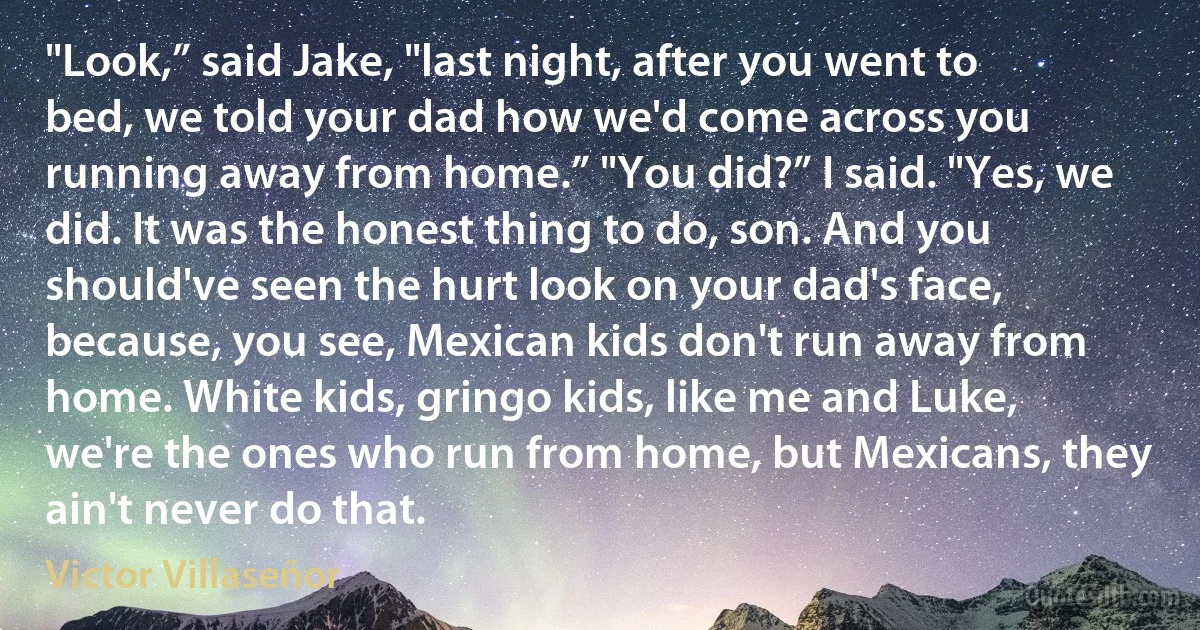 "Look,” said Jake, "last night, after you went to bed, we told your dad how we'd come across you running away from home.” "You did?” I said. "Yes, we did. It was the honest thing to do, son. And you should've seen the hurt look on your dad's face, because, you see, Mexican kids don't run away from home. White kids, gringo kids, like me and Luke, we're the ones who run from home, but Mexicans, they ain't never do that. (Victor Villaseñor)