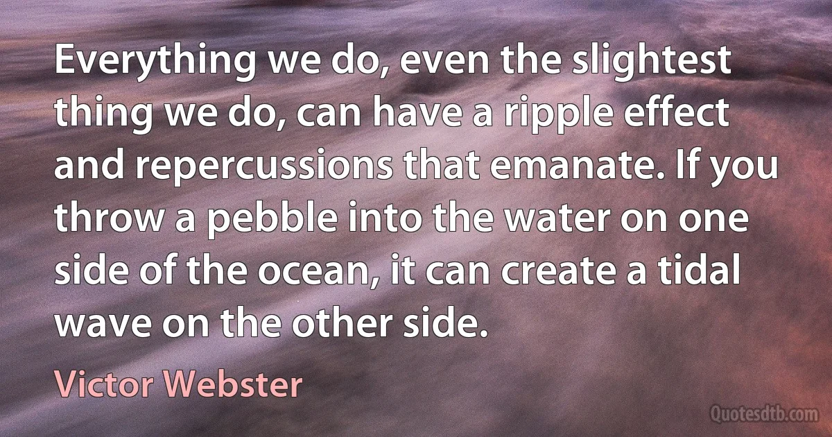 Everything we do, even the slightest thing we do, can have a ripple effect and repercussions that emanate. If you throw a pebble into the water on one side of the ocean, it can create a tidal wave on the other side. (Victor Webster)