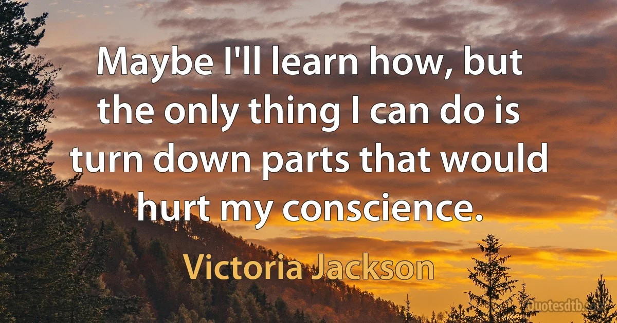 Maybe I'll learn how, but the only thing I can do is turn down parts that would hurt my conscience. (Victoria Jackson)