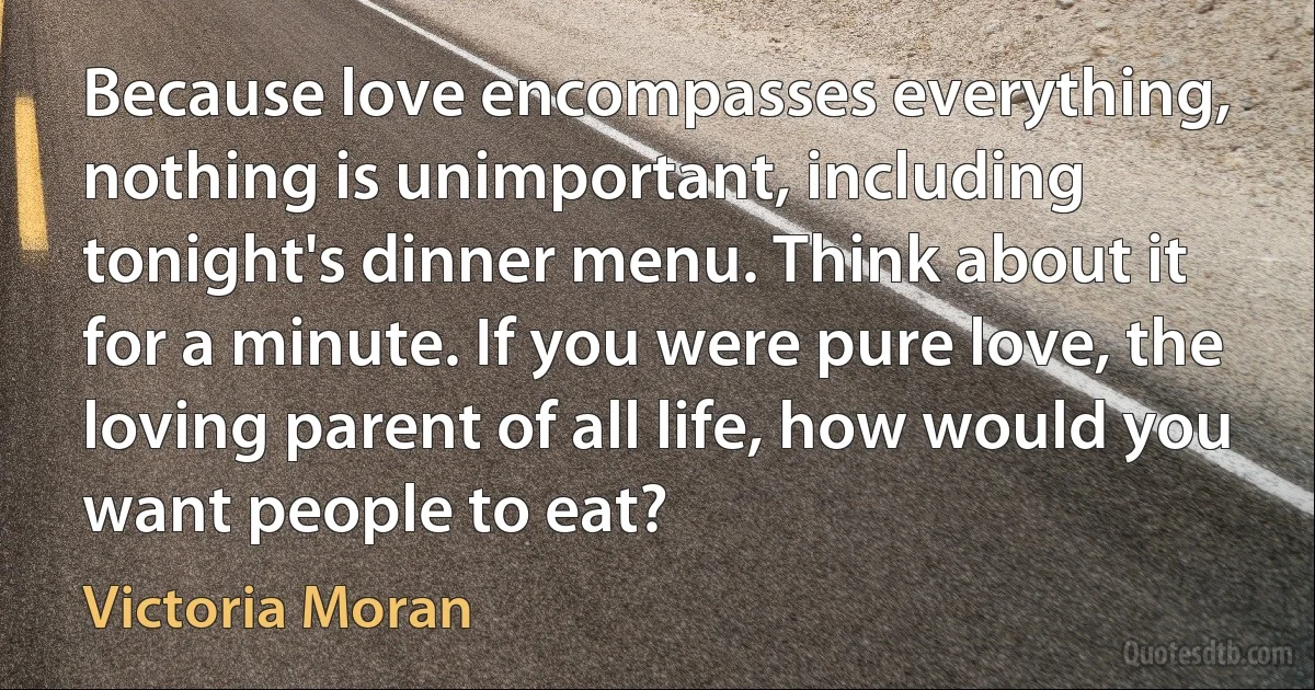 Because love encompasses everything, nothing is unimportant, including tonight's dinner menu. Think about it for a minute. If you were pure love, the loving parent of all life, how would you want people to eat? (Victoria Moran)