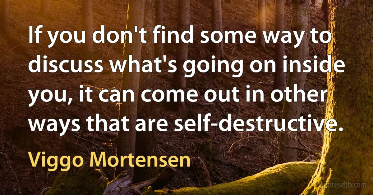 If you don't find some way to discuss what's going on inside you, it can come out in other ways that are self-destructive. (Viggo Mortensen)