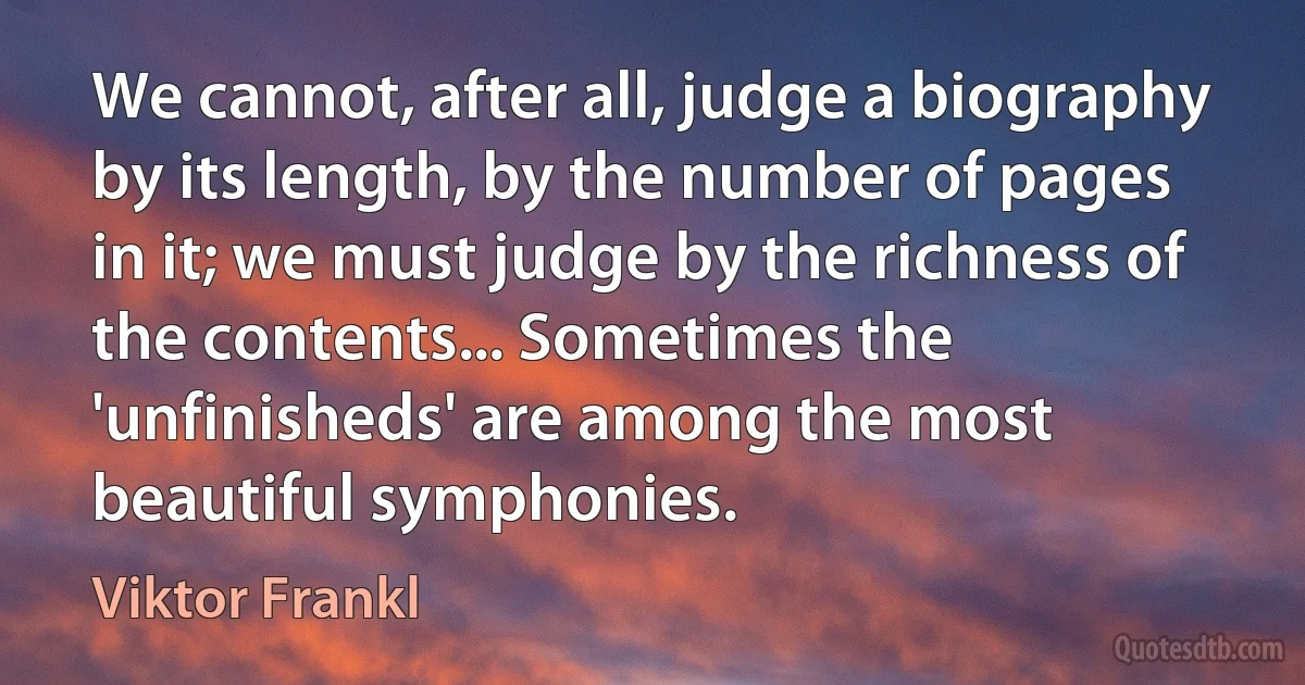 We cannot, after all, judge a biography by its length, by the number of pages in it; we must judge by the richness of the contents... Sometimes the 'unfinisheds' are among the most beautiful symphonies. (Viktor Frankl)