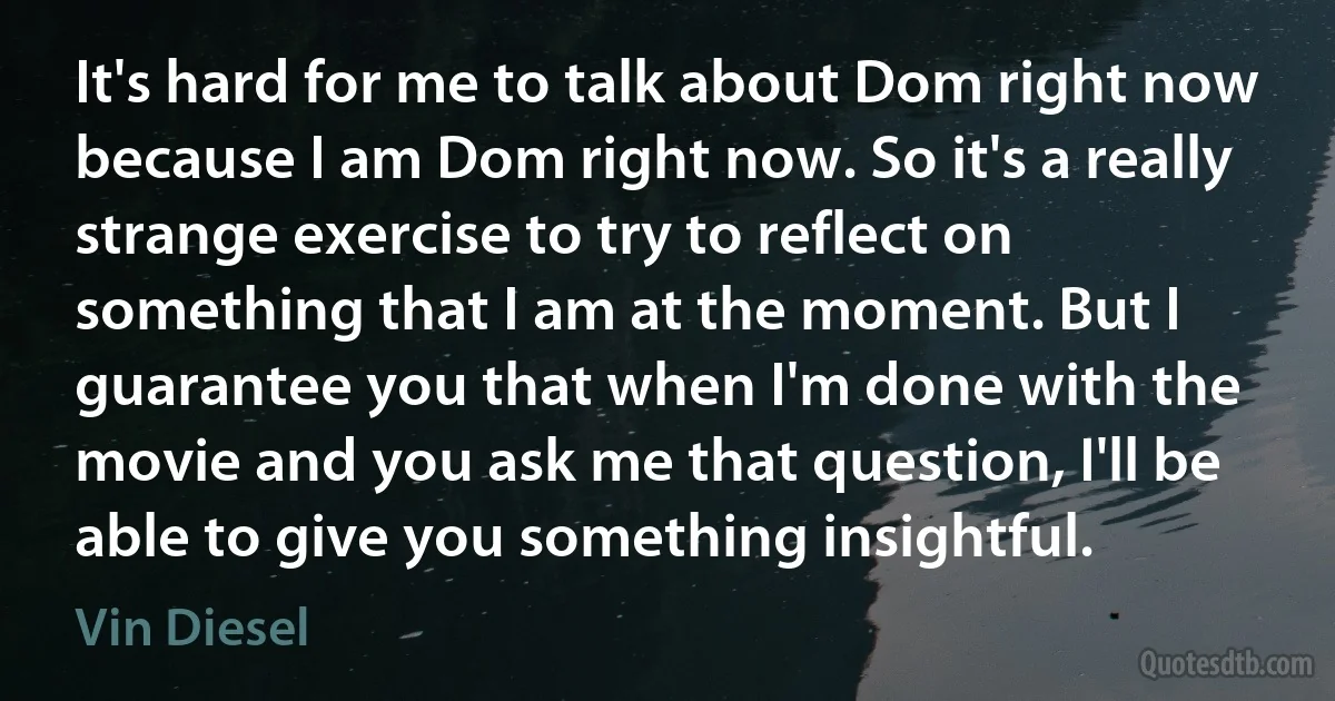 It's hard for me to talk about Dom right now because I am Dom right now. So it's a really strange exercise to try to reflect on something that I am at the moment. But I guarantee you that when I'm done with the movie and you ask me that question, I'll be able to give you something insightful. (Vin Diesel)