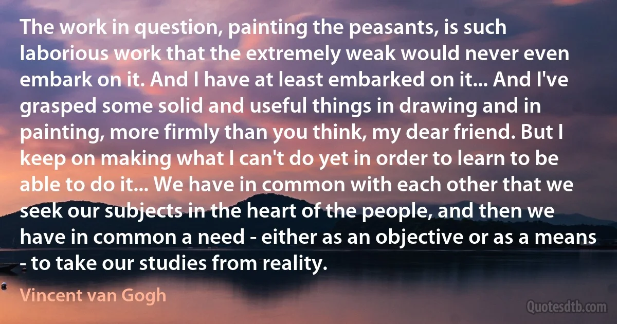 The work in question, painting the peasants, is such laborious work that the extremely weak would never even embark on it. And I have at least embarked on it... And I've grasped some solid and useful things in drawing and in painting, more firmly than you think, my dear friend. But I keep on making what I can't do yet in order to learn to be able to do it... We have in common with each other that we seek our subjects in the heart of the people, and then we have in common a need - either as an objective or as a means - to take our studies from reality. (Vincent van Gogh)