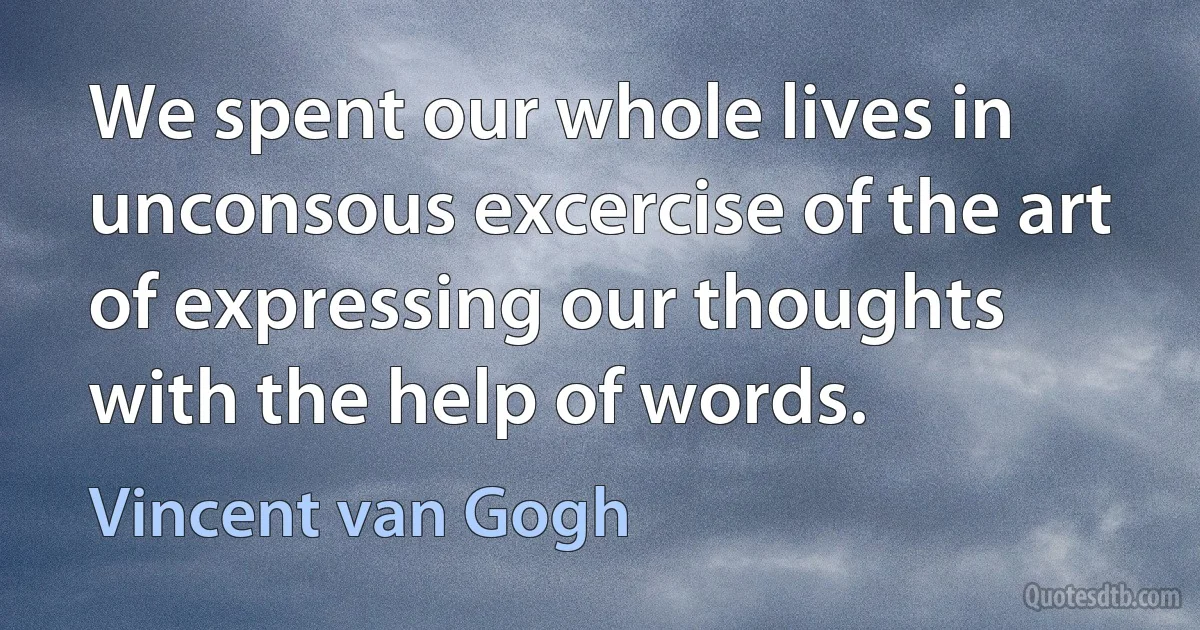 We spent our whole lives in unconsous excercise of the art of expressing our thoughts with the help of words. (Vincent van Gogh)