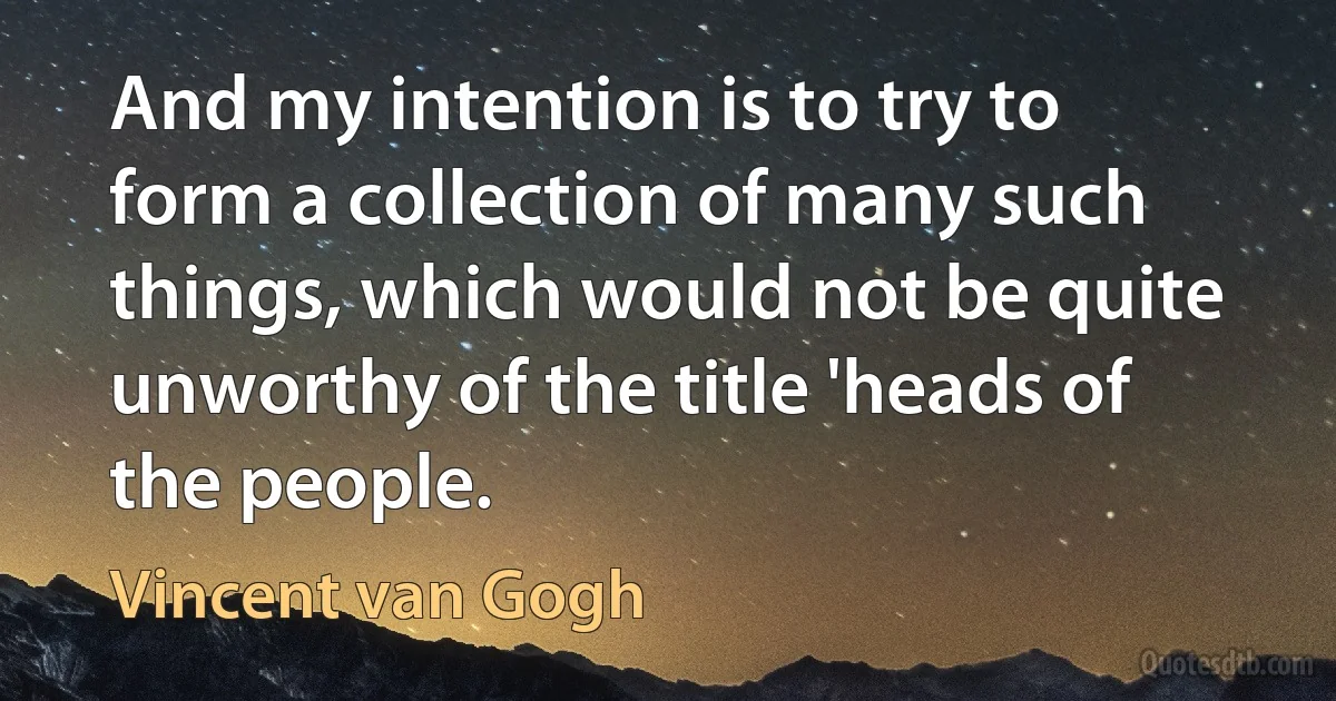 And my intention is to try to form a collection of many such things, which would not be quite unworthy of the title 'heads of the people. (Vincent van Gogh)