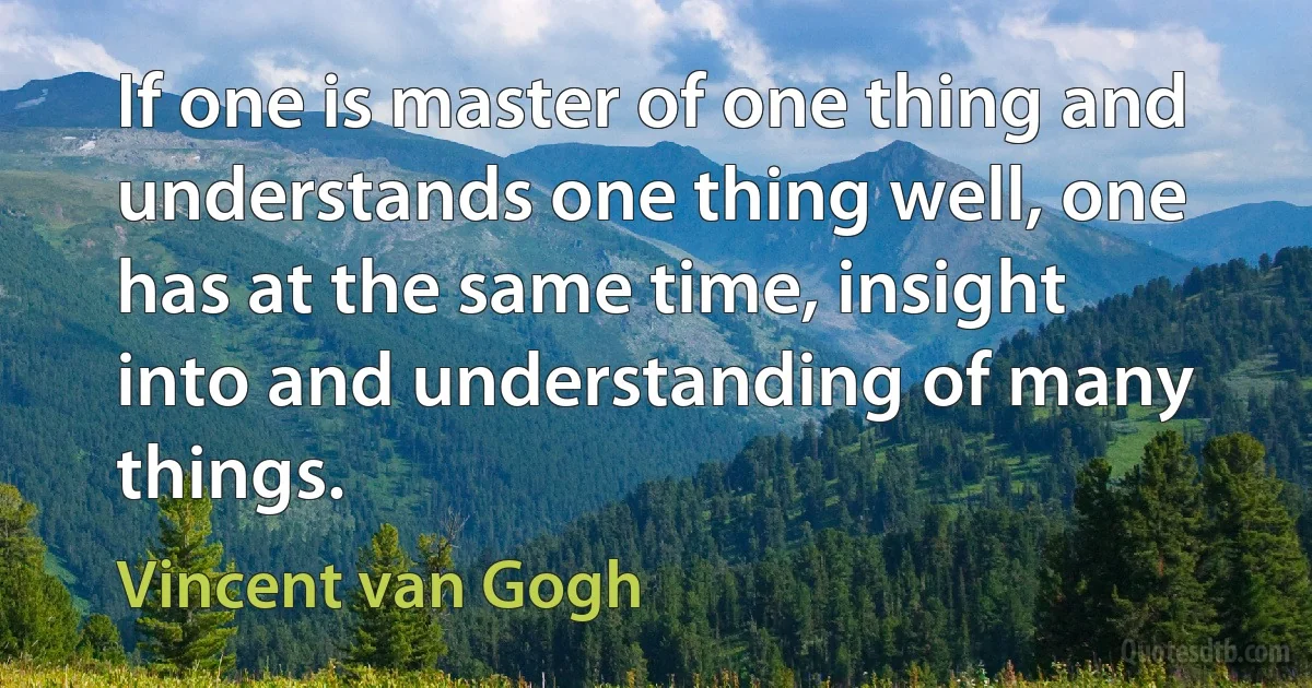 If one is master of one thing and understands one thing well, one has at the same time, insight into and understanding of many things. (Vincent van Gogh)