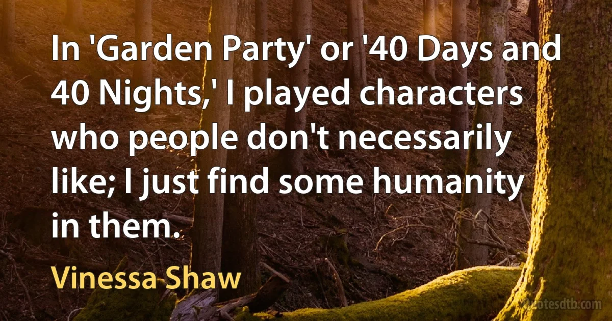 In 'Garden Party' or '40 Days and 40 Nights,' I played characters who people don't necessarily like; I just find some humanity in them. (Vinessa Shaw)