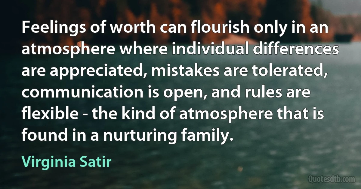 Feelings of worth can flourish only in an atmosphere where individual differences are appreciated, mistakes are tolerated, communication is open, and rules are flexible - the kind of atmosphere that is found in a nurturing family. (Virginia Satir)