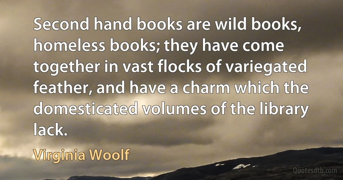 Second hand books are wild books, homeless books; they have come together in vast flocks of variegated feather, and have a charm which the domesticated volumes of the library lack. (Virginia Woolf)