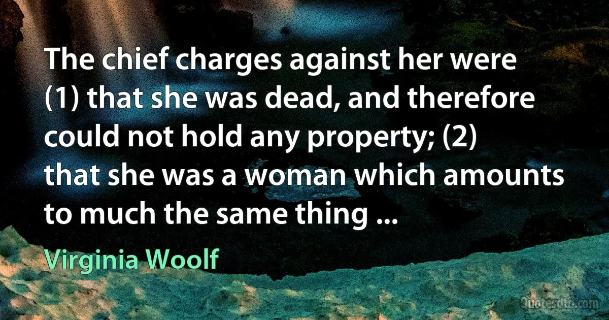 The chief charges against her were (1) that she was dead, and therefore could not hold any property; (2) that she was a woman which amounts to much the same thing ... (Virginia Woolf)