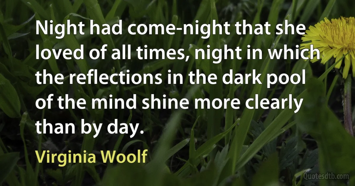 Night had come-night that she loved of all times, night in which the reflections in the dark pool of the mind shine more clearly than by day. (Virginia Woolf)