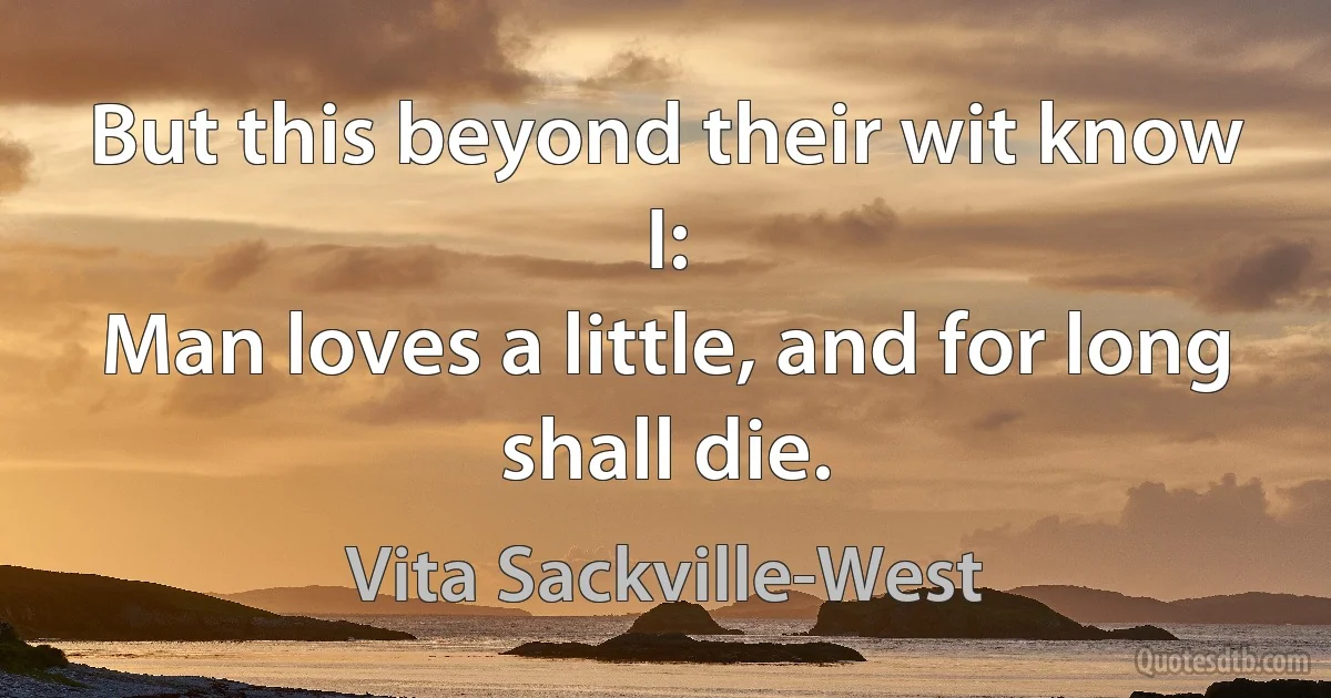 But this beyond their wit know I:
Man loves a little, and for long shall die. (Vita Sackville-West)