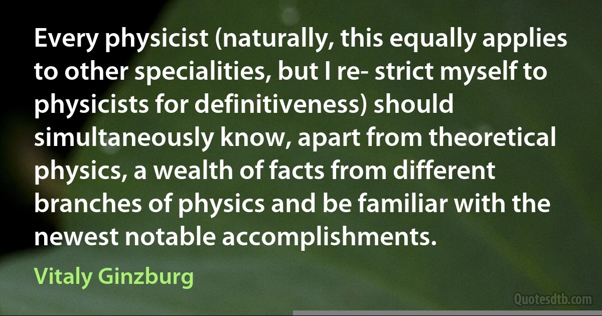 Every physicist (naturally, this equally applies to other specialities, but I re- strict myself to physicists for definitiveness) should simultaneously know, apart from theoretical physics, a wealth of facts from different branches of physics and be familiar with the newest notable accomplishments. (Vitaly Ginzburg)