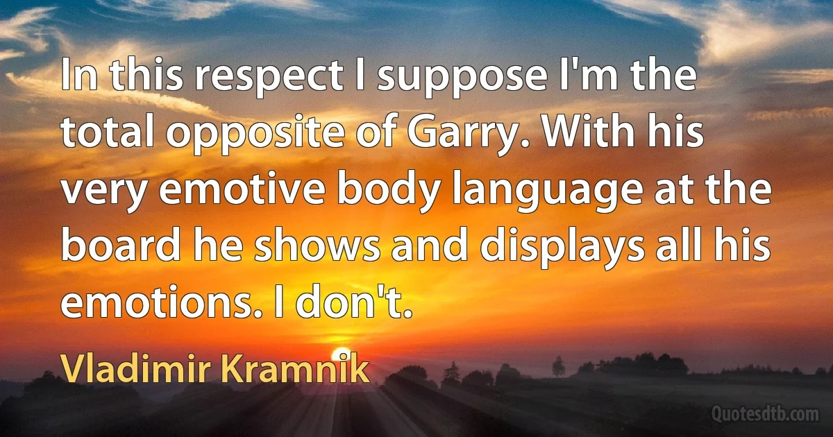 In this respect I suppose I'm the total opposite of Garry. With his very emotive body language at the board he shows and displays all his emotions. I don't. (Vladimir Kramnik)