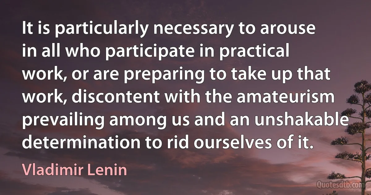 It is particularly necessary to arouse in all who participate in practical work, or are preparing to take up that work, discontent with the amateurism prevailing among us and an unshakable determination to rid ourselves of it. (Vladimir Lenin)