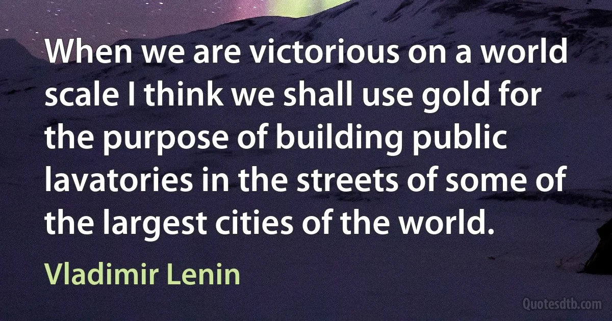 When we are victorious on a world scale I think we shall use gold for the purpose of building public lavatories in the streets of some of the largest cities of the world. (Vladimir Lenin)