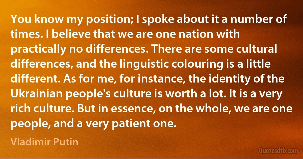 You know my position; I spoke about it a number of times. I believe that we are one nation with practically no differences. There are some cultural differences, and the linguistic colouring is a little different. As for me, for instance, the identity of the Ukrainian people's culture is worth a lot. It is a very rich culture. But in essence, on the whole, we are one people, and a very patient one. (Vladimir Putin)