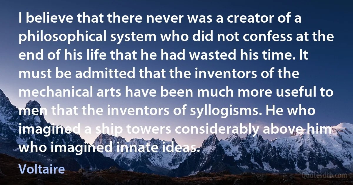 I believe that there never was a creator of a philosophical system who did not confess at the end of his life that he had wasted his time. It must be admitted that the inventors of the mechanical arts have been much more useful to men that the inventors of syllogisms. He who imagined a ship towers considerably above him who imagined innate ideas. (Voltaire)