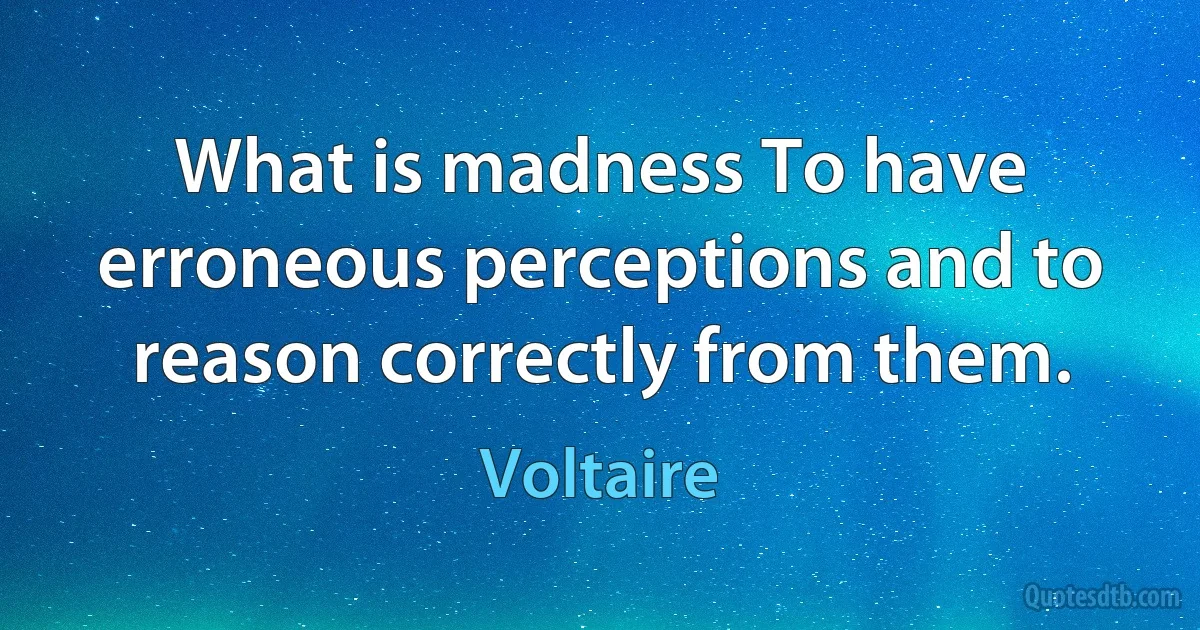 What is madness To have erroneous perceptions and to reason correctly from them. (Voltaire)