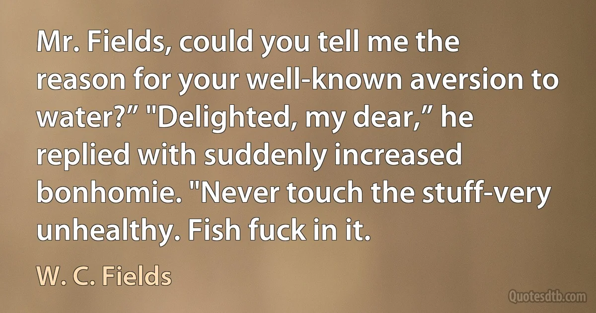 Mr. Fields, could you tell me the reason for your well-known aversion to water?” "Delighted, my dear,” he replied with suddenly increased bonhomie. "Never touch the stuff-very unhealthy. Fish fuck in it. (W. C. Fields)