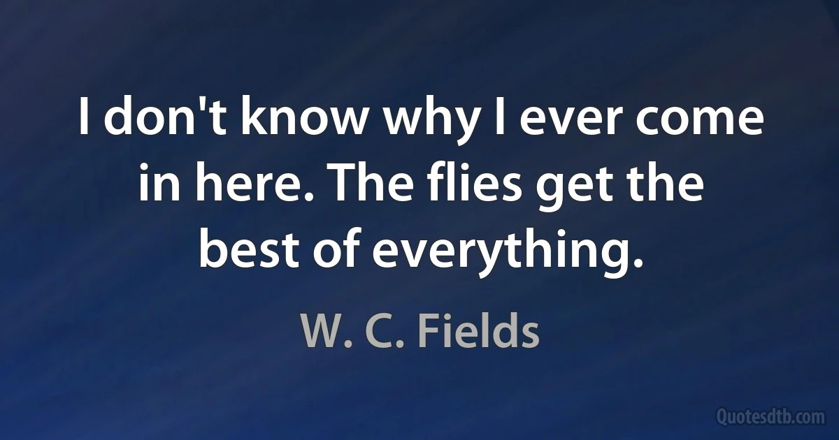 I don't know why I ever come in here. The flies get the best of everything. (W. C. Fields)