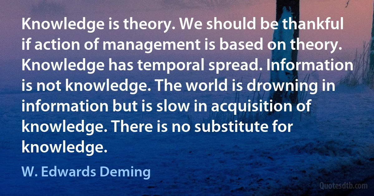 Knowledge is theory. We should be thankful if action of management is based on theory. Knowledge has temporal spread. Information is not knowledge. The world is drowning in information but is slow in acquisition of knowledge. There is no substitute for knowledge. (W. Edwards Deming)