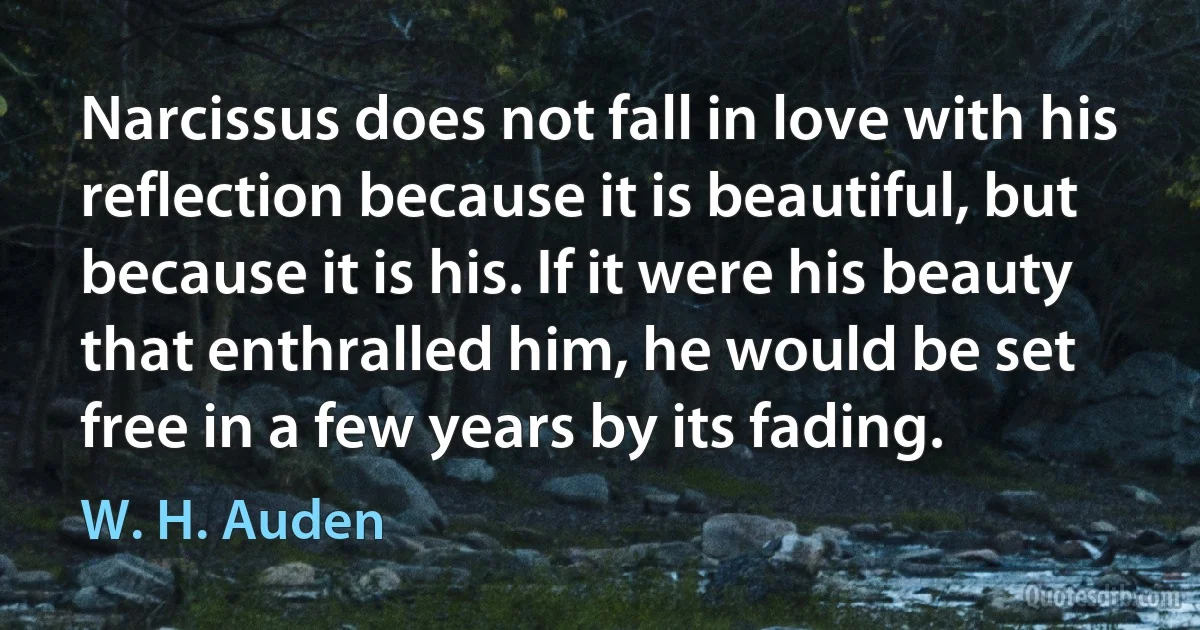 Narcissus does not fall in love with his reflection because it is beautiful, but because it is his. If it were his beauty that enthralled him, he would be set free in a few years by its fading. (W. H. Auden)