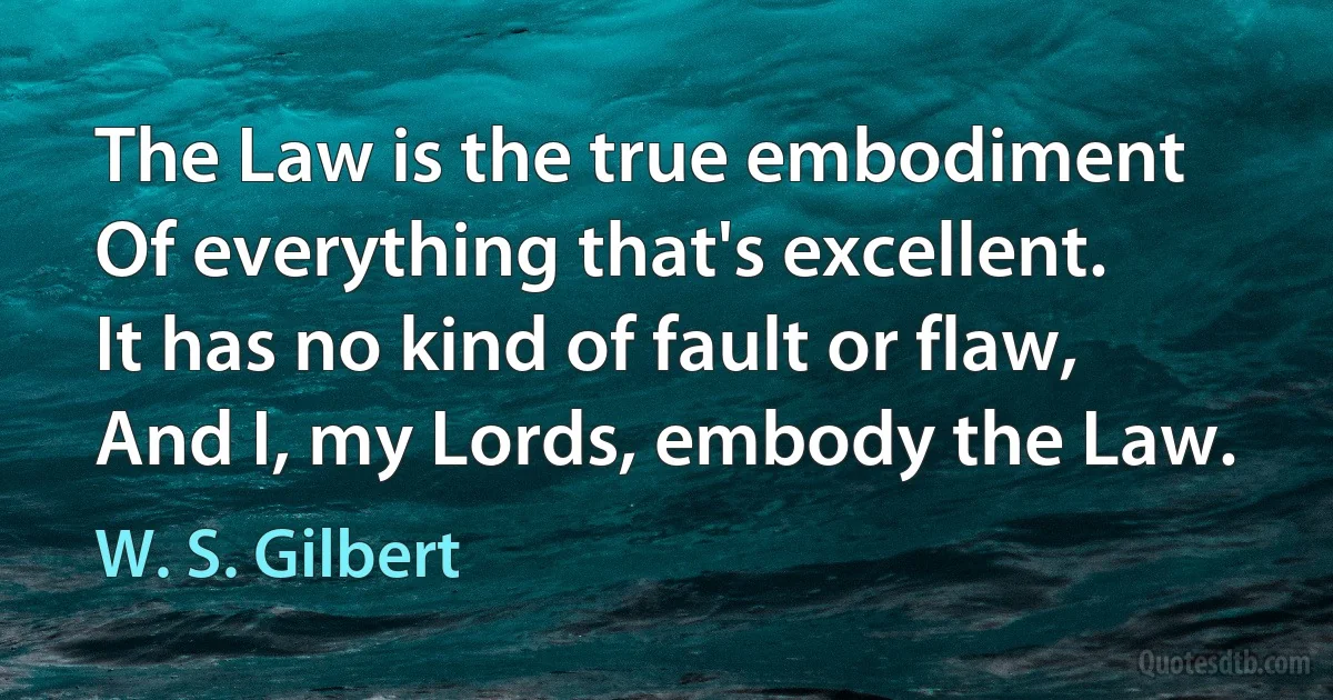 The Law is the true embodiment
Of everything that's excellent.
It has no kind of fault or flaw,
And I, my Lords, embody the Law. (W. S. Gilbert)