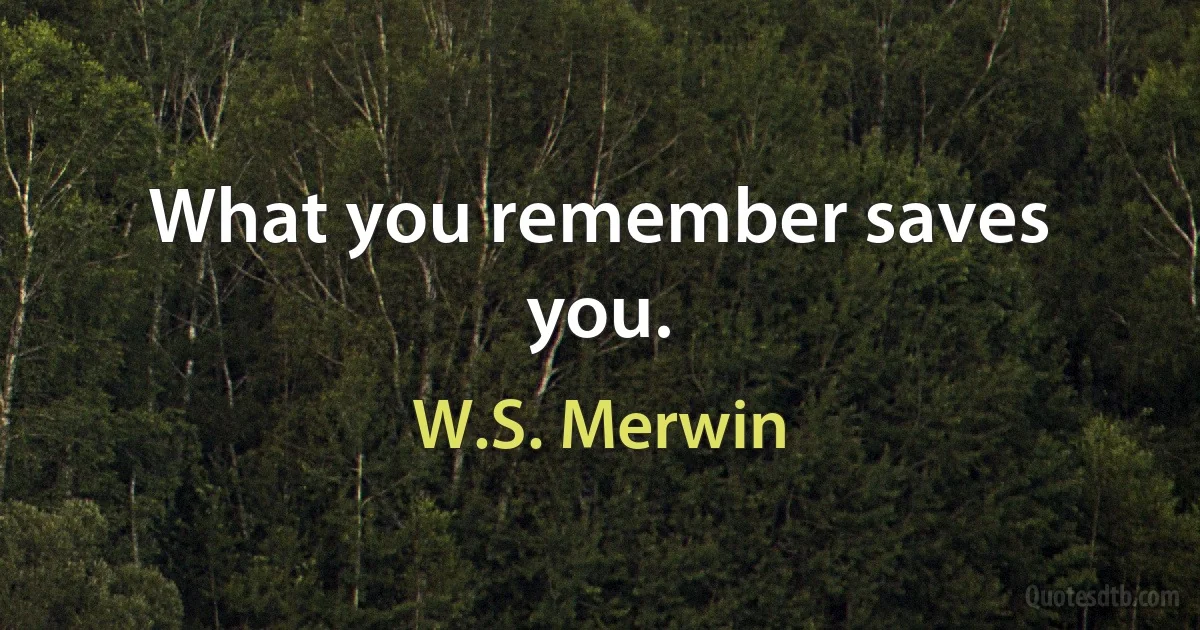 What you remember saves you. (W.S. Merwin)