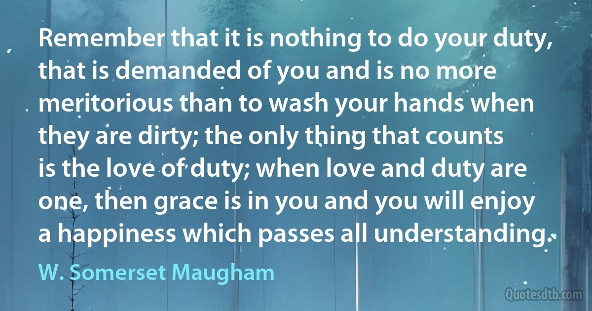 Remember that it is nothing to do your duty, that is demanded of you and is no more meritorious than to wash your hands when they are dirty; the only thing that counts is the love of duty; when love and duty are one, then grace is in you and you will enjoy a happiness which passes all understanding. (W. Somerset Maugham)